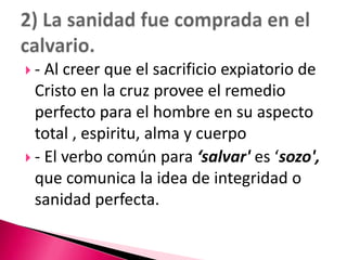- Al creer que el sacrificio expiatorio de Cristo en la cruz provee el remedio perfecto para el hombre en su aspecto total , espiritu, alma y cuerpo- El verbo común para ‘salvar' es ‘sozo', que comunica la idea de integridad o sanidad perfecta. 2) La sanidad fue comprada en el calvario.