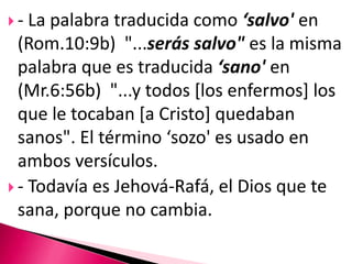 - La palabra traducida como ‘salvo' en (Rom.10:9b)  "...serás salvo" es la misma palabra que es traducida ‘sano' en (Mr.6:56b)  "...y todos [los enfermos] los que le tocaban [a Cristo] quedaban sanos". El término ‘sozo' es usado en ambos versículos. - Todavía es Jehová-Rafá, el Dios que te sana, porque no cambia. 