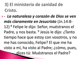 -  La naturaleza y corazón de Dios se ven más claramente en Jesucristo (Jn.14:8-12) 8 Felipe le dijo: Señor, muéstranos el Padre, y nos basta. 9 Jesús le dijo: ¿Tanto tiempo hace que estoy con vosotros, y no me has conocido, Felipe? El que me ha visto a mí, ha visto al Padre; ¿cómo, pues, 		dices tú: Muéstranos el Padre? 3) El ministerio de sanidad de Cristo.