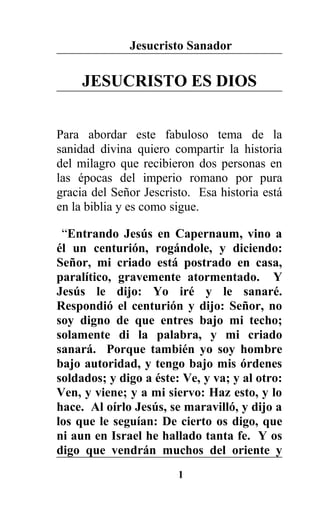 Jesucristo Sanador
JESUCRISTO ES DIOS
Para abordar este fabuloso tema de la
sanidad divina quiero compartir la historia
del milagro que recibieron dos personas en
las épocas del imperio romano por pura
gracia del Señor Jescristo. Esa historia está
en la biblia y es como sigue.
“Entrando Jesús en Capernaum, vino a
él un centurión, rogándole, y diciendo:
Señor, mi criado está postrado en casa,
paralítico, gravemente atormentado. Y
Jesús le dijo: Yo iré y le sanaré.
Respondió el centurión y dijo: Señor, no
soy digno de que entres bajo mi techo;
solamente di la palabra, y mi criado
sanará. Porque también yo soy hombre
bajo autoridad, y tengo bajo mis órdenes
soldados; y digo a éste: Ve, y va; y al otro:
Ven, y viene; y a mi siervo: Haz esto, y lo
hace. Al oírlo Jesús, se maravilló, y dijo a
los que le seguían: De cierto os digo, que
ni aun en Israel he hallado tanta fe. Y os
digo que vendrán muchos del oriente y
1
 