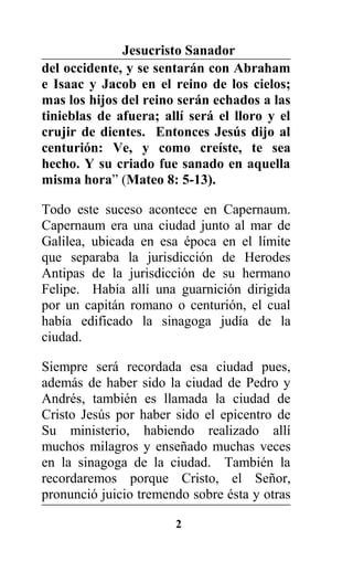 Jesucristo Sanador
del occidente, y se sentarán con Abraham
e Isaac y Jacob en el reino de los cielos;
mas los hijos del reino serán echados a las
tinieblas de afuera; allí será el lloro y el
crujir de dientes. Entonces Jesús dijo al
centurión: Ve, y como creíste, te sea
hecho. Y su criado fue sanado en aquella
misma hora” (Mateo 8: 5-13).
Todo este suceso acontece en Capernaum.
Capernaum era una ciudad junto al mar de
Galilea, ubicada en esa época en el límite
que separaba la jurisdicción de Herodes
Antipas de la jurisdicción de su hermano
Felipe. Había allí una guarnición dirigida
por un capitán romano o centurión, el cual
había edificado la sinagoga judía de la
ciudad.
Siempre será recordada esa ciudad pues,
además de haber sido la ciudad de Pedro y
Andrés, también es llamada la ciudad de
Cristo Jesús por haber sido el epicentro de
Su ministerio, habiendo realizado allí
muchos milagros y enseñado muchas veces
en la sinagoga de la ciudad. También la
recordaremos porque Cristo, el Señor,
pronunció juicio tremendo sobre ésta y otras
2
 
