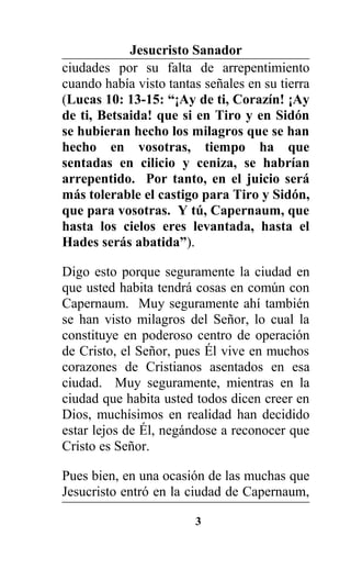 Jesucristo Sanador
ciudades por su falta de arrepentimiento
cuando había visto tantas señales en su tierra
(Lucas 10: 13-15: “¡Ay de ti, Corazín! ¡Ay
de ti, Betsaida! que si en Tiro y en Sidón
se hubieran hecho los milagros que se han
hecho en vosotras, tiempo ha que
sentadas en cilicio y ceniza, se habrían
arrepentido. Por tanto, en el juicio será
más tolerable el castigo para Tiro y Sidón,
que para vosotras. Y tú, Capernaum, que
hasta los cielos eres levantada, hasta el
Hades serás abatida”).
Digo esto porque seguramente la ciudad en
que usted habita tendrá cosas en común con
Capernaum. Muy seguramente ahí también
se han visto milagros del Señor, lo cual la
constituye en poderoso centro de operación
de Cristo, el Señor, pues Él vive en muchos
corazones de Cristianos asentados en esa
ciudad. Muy seguramente, mientras en la
ciudad que habita usted todos dicen creer en
Dios, muchísimos en realidad han decidido
estar lejos de Él, negándose a reconocer que
Cristo es Señor.
Pues bien, en una ocasión de las muchas que
Jesucristo entró en la ciudad de Capernaum,
3
 