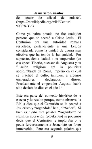 Jesucristo Sanador
de actuar de oficial de enlace”.
(https://es.wikipedia.org/wiki/Centuri
%C3%B3n).
Como ya habrá notado, no fue cualquier
persona que se acercó a Cristo Jesús. El
Centurión era una autoridad romana
respetada, perteneciente a una Legión
considerada como la unidad de guerra más
efectiva que ha tenido la humanidad. Por
supuesto, debía lealtad a su emperador (en
esa época Tiberio, sucesor de Augusto) y su
filiación religiosa era la politeista
acostumbrada en Roma, imperio en el cual
se practicó el culto, también, a algunos
emperadores declarados dioses.
Precisamente el emperador Augusto había
sido declarado dios en el año 14.
Este era parte del contexto histórico de la
escena y lo resalto porque, como observa, la
Biblia dice que el Centurión se le acercó a
Jesucristo y “rogándole” le dijo “Señor”. Si
bien es cierto esta palabra “rogándole” no
significa adoración (proskyneo) sí podemos
decir que el Centurión le imploraba o le
pedía fervorosamente a Jesucristo un favor
inmerecido. Pero esa segunda palabra que
5
 