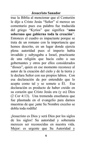 Jesucristo Sanador
trae la Biblia al mencionar que el Centurión
le dijo a Cristo Jesús “Señor” sí merece un
comentario pues esa palabra fue traducida
del griego “Kyrios” que significa “amo
soberano que gobierna toda la creación”.
Entonces el cuadro es impactante porque se
trata de un romano con la importancia que
hemos descrito, en un lugar donde ejercía
plena autoridad pues el imperio había
invadido y subyugaba a Israel, practicante
de una religión que hacía culto a sus
gobernantes y otros por ellos considerados
“dioses”, quien en ese momento reconoce al
autor de la creación del cielo y de la tierra y
le declara Señor con sus propios labios. Con
esa declaración da por entendido que lo
acepta como tal y se somete a Él. Esa
declaración es producto de haber creido en
su corazón que Cristo Jesús era (y es) Dios
(2 Cor 4:13). Una tremenda enseñanza que
fue plasmada en el evangelio para darnos
muestras de que ¡ante Su Nombre excelso se
dobla toda rodilla!
¡Jesucristo es Dios y será Dios por los siglos
de los siglos! Su autoridad y soberanía
merecen ser reconocidas en nuestra vida.
Mejor: es urgente que Su Autoridad y
6
 