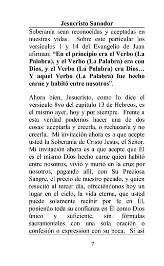 Jesucristo Sanador
Soberanía sean reconocidas y aceptadas en
nuestras vidas. Sobre este particular los
versículos 1 y 14 del Evangelio de Juan
afirman: “En el principio era el Verbo (La
Palabra), y el Verbo (La Palabra) era con
Dios, y el Verbo (La Palabra) era Dios…
Y aquel Verbo (La Palabra) fue hecho
carne y habitó entre nosotros”.
Ahora bien, Jesucristo, como lo dice el
versículo 8vo del capítulo 13 de Hebreos, es
el mismo ayer, hoy y por siempre. Frente a
esta verdad podemos hacer una de dos
cosas: aceptarla y creerla, o rechazarla y no
creerla. Mi invitación ahora es a que acepte
usted la Soberanía de Cristo Jesús, el Señor.
Mi invitación ahora es a que acepte que Él
es el mismo Dios hecho carne quien habitó
entre nosotros, vivió y murió en la cruz por
nosotros, pagando allí, con Su Preciosa
Sangre, el precio de nuestro pecado, y quien
resucitó al tercer día, ofreciéndonos hoy un
lugar en el cielo, la vida eterna, que usted
puede solamente recibir por fe en Él,
poniendo toda su confianza en Él como Dios
único y suficiente, sin fórmulas
sacramentales con una sola oración o
confesión o expression con su boca. Si así
7
 
