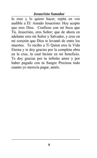 Jesucristo Sanador
lo cree y lo quiere hacer, repita en voz
audible a Él: Amado Jesucristo: Hoy acepto
que eres Dios. Confieso con mi boca que
Tú, Jesucristo, eres Señor; que de ahora en
adelante eres mi Señor y Salvador, y creo en
mi corazón que Dios te levantó de entre los
muertos. Te recibo a Ti Quien eres la Vida
Eterna y te doy gracias por la completa obra
en la cruz, la cual hiciste en mi beneficio.
Te doy gracias por tu infinito amor y por
haber pagado con tu Sangre Preciosa todo
cuanto yo merecía pagar, amén.
8
 