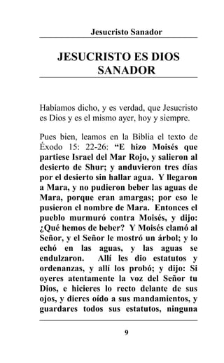Jesucristo Sanador
JESUCRISTO ES DIOS
SANADOR
Habíamos dicho, y es verdad, que Jesucristo
es Dios y es el mismo ayer, hoy y siempre.
Pues bien, leamos en la Biblia el texto de
Éxodo 15: 22-26: “E hizo Moisés que
partiese Israel del Mar Rojo, y salieron al
desierto de Shur; y anduvieron tres días
por el desierto sin hallar agua. Y llegaron
a Mara, y no pudieron beber las aguas de
Mara, porque eran amargas; por eso le
pusieron el nombre de Mara. Entonces el
pueblo murmuró contra Moisés, y dijo:
¿Qué hemos de beber? Y Moisés clamó al
Señor, y el Señor le mostró un árbol; y lo
echó en las aguas, y las aguas se
endulzaron. Allí les dio estatutos y
ordenanzas, y allí los probó; y dijo: Si
oyeres atentamente la voz del Señor tu
Dios, e hicieres lo recto delante de sus
ojos, y dieres oído a sus mandamientos, y
guardares todos sus estatutos, ninguna
9
 