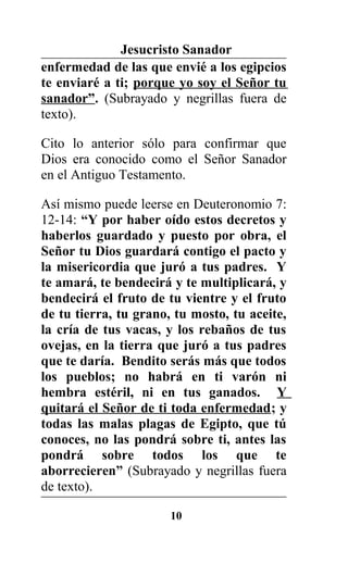 Jesucristo Sanador
enfermedad de las que envié a los egipcios
te enviaré a ti; porque yo soy el Señor tu
sanador”. (Subrayado y negrillas fuera de
texto).
Cito lo anterior sólo para confirmar que
Dios era conocido como el Señor Sanador
en el Antiguo Testamento.
Así mismo puede leerse en Deuteronomio 7:
12-14: “Y por haber oído estos decretos y
haberlos guardado y puesto por obra, el
Señor tu Dios guardará contigo el pacto y
la misericordia que juró a tus padres. Y
te amará, te bendecirá y te multiplicará, y
bendecirá el fruto de tu vientre y el fruto
de tu tierra, tu grano, tu mosto, tu aceite,
la cría de tus vacas, y los rebaños de tus
ovejas, en la tierra que juró a tus padres
que te daría. Bendito serás más que todos
los pueblos; no habrá en ti varón ni
hembra estéril, ni en tus ganados. Y
quitará el Señor de ti toda enfermedad; y
todas las malas plagas de Egipto, que tú
conoces, no las pondrá sobre ti, antes las
pondrá sobre todos los que te
aborrecieren” (Subrayado y negrillas fuera
de texto).
10
 