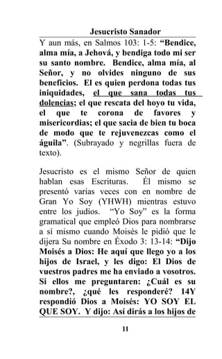 Jesucristo Sanador
Y aun más, en Salmos 103: 1-5: “Bendice,
alma mía, a Jehová, y bendiga todo mi ser
su santo nombre. Bendice, alma mía, al
Señor, y no olvides ninguno de sus
beneficios. El es quien perdona todas tus
iniquidades, el que sana todas tus
dolencias; el que rescata del hoyo tu vida,
el que te corona de favores y
misericordias; el que sacia de bien tu boca
de modo que te rejuvenezcas como el
águila”. (Subrayado y negrillas fuera de
texto).
Jesucristo es el mismo Señor de quien
hablan esas Escrituras. Él mismo se
presentó varias veces con en nombre de
Gran Yo Soy (YHWH) mientras estuvo
entre los judíos. “Yo Soy” es la forma
gramatical que empleó Dios para nombrarse
a sí mismo cuando Moisés le pidió que le
dijera Su nombre en Éxodo 3: 13-14: “Dijo
Moisés a Dios: He aquí que llego yo a los
hijos de Israel, y les digo: El Dios de
vuestros padres me ha enviado a vosotros.
Si ellos me preguntaren: ¿Cuál es su
nombre?, ¿qué les responderé? 14Y
respondió Dios a Moisés: YO SOY EL
QUE SOY. Y dijo: Así dirás a los hijos de
11
 