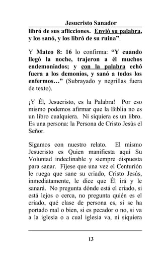 Jesucristo Sanador
libró de sus aflicciones. Envió su palabra,
y los sanó, y los libró de su ruina”.
Y Mateo 8: 16 lo confirma: “Y cuando
llegó la noche, trajeron a él muchos
endemoniados; y con la palabra echó
fuera a los demonios, y sanó a todos los
enfermos…” (Subrayado y negrillas fuera
de texto).
¡Y Él, Jesucristo, es la Palabra! Por eso
mismo podemos afirmar que la Biblia no es
un libro cualquiera. Ni siquiera es un libro.
Es una persona: la Persona de Cristo Jesús el
Señor.
Sigamos con nuestro relato. El mismo
Jesucristo es Quien manifiesta aquí Su
Voluntad indeclinable y siempre dispuesta
para sanar. Fíjese que una vez el Centurión
le ruega que sane su criado, Cristo Jesús,
inmediatamente, le dice que Él irá y le
sanará. No pregunta dónde está el criado, si
está lejos o cerca, no pregunta quién es el
criado, qué clase de persona es, si se ha
portado mal o bien, si es pecador o no, si va
a la iglesia o a cual iglesia va, ni siquiera
13
 