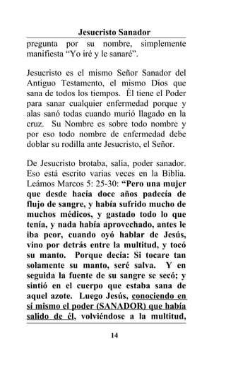 Jesucristo Sanador
pregunta por su nombre, simplemente
manifiesta “Yo iré y le sanaré”.
Jesucristo es el mismo Señor Sanador del
Antiguo Testamento, el mismo Dios que
sana de todos los tiempos. Él tiene el Poder
para sanar cualquier enfermedad porque y
alas sanó todas cuando murió llagado en la
cruz. Su Nombre es sobre todo nombre y
por eso todo nombre de enfermedad debe
doblar su rodilla ante Jesucristo, el Señor.
De Jesucristo brotaba, salía, poder sanador.
Eso está escrito varias veces en la Biblia.
Leámos Marcos 5: 25-30: “Pero una mujer
que desde hacía doce años padecía de
flujo de sangre, y había sufrido mucho de
muchos médicos, y gastado todo lo que
tenía, y nada había aprovechado, antes le
iba peor, cuando oyó hablar de Jesús,
vino por detrás entre la multitud, y tocó
su manto. Porque decía: Si tocare tan
solamente su manto, seré salva. Y en
seguida la fuente de su sangre se secó; y
sintió en el cuerpo que estaba sana de
aquel azote. Luego Jesús, conociendo en
sí mismo el poder (SANADOR) que había
salido de él, volviéndose a la multitud,
14
 