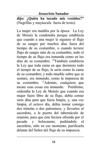 Jesucristo Sanador
dijo: ¿Quién ha tocado mis vestidos?”
(Negrillas y mayúscula fuera de texto).
La mujer era maldita por la época. La Ley
de Moisés la condenaba porque establecía
que cuando a una mujer le siguiere el flujo
de su sangre por muchos días fuera del
tiempo de su costumbre, o cuando tuviere
flujo de sangre más de su costumbre, todo el
tiempo de su flujo era inmunda como en los
días de su costumbre. 26
También establecía
la Ley que toda cama en que durmiere todo
el tiempo de su flujo, le sería como la cama
de su costumbre; y todo mueble sobre que se
sentare, era inmundo, como la impureza de
su costumbre. 27
Además, cualquiera que
tocare esas cosas era inmundo. Porúltimo,
ordenaba la Ley de Moisés que cuando esa
mujer fuere libre de su flujo, debía contar
siete días para que fuera limpia, y, una vez
limpia, el octavo día, debía tomar consigo
dos tórtolas o dos palominos, y llevarlos al
sacerdote, a la puerta del tabernáculo de
reunión; para que éste hiciera ofrenda por el
pecado y holocausto; pudiéndola el
sacerdote, sólo en ese momento, purificarla
delante del Señor del flujo de su impureza.
15
 