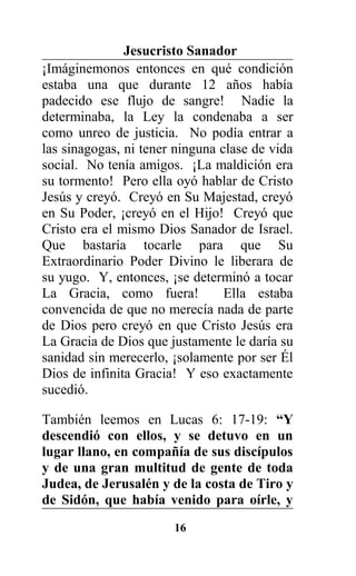 Jesucristo Sanador
¡Imáginemonos entonces en qué condición
estaba una que durante 12 años había
padecido ese flujo de sangre! Nadie la
determinaba, la Ley la condenaba a ser
como unreo de justicia. No podía entrar a
las sinagogas, ni tener ninguna clase de vida
social. No tenía amigos. ¡La maldición era
su tormento! Pero ella oyó hablar de Cristo
Jesús y creyó. Creyó en Su Majestad, creyó
en Su Poder, ¡creyó en el Hijo! Creyó que
Cristo era el mismo Dios Sanador de Israel.
Que bastaría tocarle para que Su
Extraordinario Poder Divino le liberara de
su yugo. Y, entonces, ¡se determinó a tocar
La Gracia, como fuera! Ella estaba
convencida de que no merecía nada de parte
de Dios pero creyó en que Cristo Jesús era
La Gracia de Dios que justamente le daría su
sanidad sin merecerlo, ¡solamente por ser Él
Dios de infinita Gracia! Y eso exactamente
sucedió.
También leemos en Lucas 6: 17-19: “Y
descendió con ellos, y se detuvo en un
lugar llano, en compañía de sus discípulos
y de una gran multitud de gente de toda
Judea, de Jerusalén y de la costa de Tiro y
de Sidón, que había venido para oírle, y
16
 