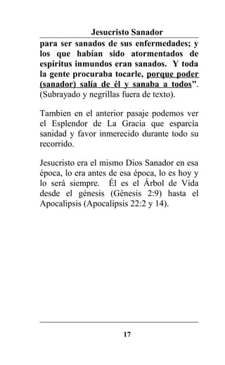 Jesucristo Sanador
para ser sanados de sus enfermedades; y
los que habían sido atormentados de
espíritus inmundos eran sanados. Y toda
la gente procuraba tocarle, porque poder
(sanador) salía de él y sanaba a todos”.
(Subrayado y negrillas fuera de texto).
Tambien en el anterior pasaje podemos ver
el Esplendor de La Gracia que esparcía
sanidad y favor inmerecido durante todo su
recorrido.
Jesucristo era el mismo Dios Sanador en esa
época, lo era antes de esa época, lo es hoy y
lo será siempre. Él es el Árbol de Vida
desde el génesis (Génesis 2:9) hasta el
Apocalipsis (Apocalipsis 22:2 y 14).
17
 