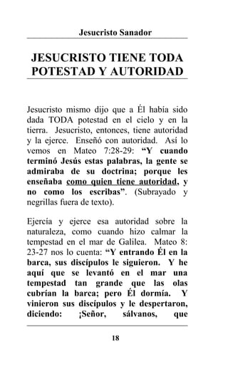 Jesucristo Sanador
JESUCRISTO TIENE TODA
POTESTAD Y AUTORIDAD
Jesucristo mismo dijo que a Él había sido
dada TODA potestad en el cielo y en la
tierra. Jesucristo, entonces, tiene autoridad
y la ejerce. Enseñó con autoridad. Así lo
vemos en Mateo 7:28-29: “Y cuando
terminó Jesús estas palabras, la gente se
admiraba de su doctrina; porque les
enseñaba como quien tiene autoridad, y
no como los escribas”. (Subrayado y
negrillas fuera de texto).
Ejercía y ejerce esa autoridad sobre la
naturaleza, como cuando hizo calmar la
tempestad en el mar de Galilea. Mateo 8:
23-27 nos lo cuenta: “Y entrando Él en la
barca, sus discípulos le siguieron. Y he
aquí que se levantó en el mar una
tempestad tan grande que las olas
cubrían la barca; pero Él dormía. Y
vinieron sus discípulos y le despertaron,
diciendo: ¡Señor, sálvanos, que
18
 