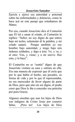Jesucristo Sanador
Ejercía y ejerce esa autoridad y potestad
sobre las enfermedades y dolencias, como lo
hace acá en este pasaje que estudiamos de
Mateo.
Por eso, cuando Jesucristo dice al Centurión
que Él irá a sanar al criado, el Centurión le
replica: “Señor, no soy digno de que entres
bajo mi techo; solamente di la palabra, y mi
criado sanará. Porque también yo soy
hombre bajo autoridad, y tengo bajo mis
órdenes soldados; y digo a éste: Ve, y va; y
al otro: Ven, y viene; y a mi siervo: Haz
esto, y lo hace”.
El Centurión no se “sentía” digno de que
Jesucristo visitara su casa y entrara en ella.
Era una manera de expresar que él creía que
por lo que había el hecho, sus pecados, su
forma de vida y por lo que él representaba,
no era merecedor de favor alguno de parte
de Dios, pero que aún sin ser digno, él podia
creer que Dios le iba a conceder esa petición
por pura Gracia.
Algunos enseñan que aun los hijos de Dios
son indignos de Cristo Jesús por cometer
faltas. ¡Pero no! Los hijos de Dios
20
 