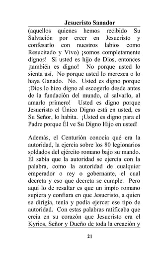 Jesucristo Sanador
(aquellos quienes hemos recibido Su
Salvación por creer en Jesucristo y
confesarlo con nuestros labios como
Resucitado y Vivo) ¡somos completamente
dignos! Si usted es hijo de Dios, entonces
¡también es digno! No porque usted lo
sienta así. No porque usted lo merezca o lo
haya Ganado. No. Usted es digno porque
¡Dios lo hizo digno al escogerlo desde antes
de la fundación del mundo, al salvarlo, al
amarlo primero! Usted es digno porque
Jesucristo el Único Digno está en usted, es
Su Señor, lo habita. ¡Usted es digno para el
Padre porque Él ve Su Digno Hijo en usted!
Además, el Centurión conocía qué era la
autoridad, la ejercía sobre los 80 legionarios
soldados del ejército romano bajo su mando.
Él sabía que la autoridad se ejercía con la
palabra, como la autoridad de cualquier
emperador o rey o gobernante, el cual
decreta y eso que decreta se cumple. Pero
aquí lo de resaltar es que un impío romano
supiera y confiara en que Jesucristo, a quien
se dirigía, tenía y podía ejercer ese tipo de
autoridad. Con estas palabras ratificaba que
creía en su corazón que Jesucristo era el
Kyrios, Señor y Dueño de toda la creación y
21
 