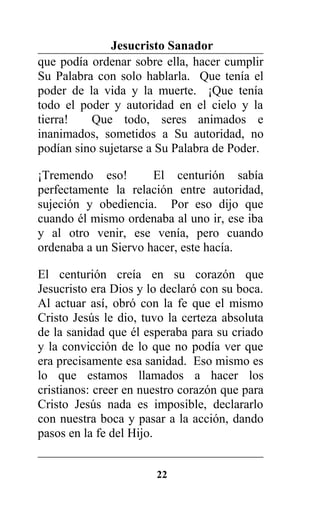 Jesucristo Sanador
que podía ordenar sobre ella, hacer cumplir
Su Palabra con solo hablarla. Que tenía el
poder de la vida y la muerte. ¡Que tenía
todo el poder y autoridad en el cielo y la
tierra! Que todo, seres animados e
inanimados, sometidos a Su autoridad, no
podían sino sujetarse a Su Palabra de Poder.
¡Tremendo eso! El centurión sabía
perfectamente la relación entre autoridad,
sujeción y obediencia. Por eso dijo que
cuando él mismo ordenaba al uno ir, ese iba
y al otro venir, ese venía, pero cuando
ordenaba a un Siervo hacer, este hacía.
El centurión creía en su corazón que
Jesucristo era Dios y lo declaró con su boca.
Al actuar así, obró con la fe que el mismo
Cristo Jesús le dio, tuvo la certeza absoluta
de la sanidad que él esperaba para su criado
y la convicción de lo que no podía ver que
era precisamente esa sanidad. Eso mismo es
lo que estamos llamados a hacer los
cristianos: creer en nuestro corazón que para
Cristo Jesús nada es imposible, declararlo
con nuestra boca y pasar a la acción, dando
pasos en la fe del Hijo.
22
 