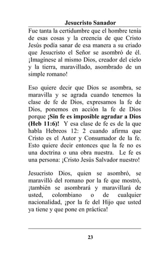 Jesucristo Sanador
Fue tanta la certidumbre que el hombre tenía
de esas cosas y la creencia de que Cristo
Jesús podía sanar de esa manera a su criado
que Jesucristo el Señor se asombró de él.
¡Imagínese al mismo Dios, creador del cielo
y la tierra, maravillado, asombrado de un
simple romano!
Eso quiere decir que Dios se asombra, se
maravilla y se agrada cuando tenemos la
clase de fe de Dios, expresamos la fe de
Dios, ponemos en acción la fe de Dios
porque ¡Sin fe es imposible agradar a Dios
(Heb 11:6)! Y esa clase de fe es de la que
habla Hebreos 12: 2 cuando afirma que
Cristo es el Autor y Consumador de la fe.
Esto quiere decir entonces que la fe no es
una doctrina o una obra nuestra. Le fe es
una persona: ¡Cristo Jesús Salvador nuestro!
Jesucristo Dios, quien se asombró, se
maravilló del romano por la fe que mostró,
¡también se asombrará y maravillará de
usted, colombiano o de cualquier
nacionalidad, ¡por la fe del Hijo que usted
ya tiene y que pone en práctica!
23
 
