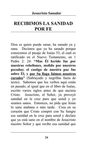 Jesucristo Sanador
RECIBIMOS LA SANIDAD
POR FE
Dios es quien puede sanar, ha sanado ya y
sana. Decimos que ya ha sanado porque
conocemos el pasaje de Isaías 53, el cual es
ratificado en el Nuevo Testamento, en 1
Pedro 2: 24: “Mas Él herido fue por
nuestras rebeliones, molido por nuestros
pecados; el castigo de nuestra paz fue
sobre Él, y por Su llaga fuimos nosotros
curados” (Subrayado y negrillas fuera de
texto). Sabemos que los verbos aquí están
en pasado, al igual que en el libro de Isaías,
escrito varios siglos antes de que naciera
Cristo. Jesucristo, el Señor, ya proveyó
sanidad en la cruz para que usted y yo
seamos sanos. Entonces, no pida que Jesús
lo sane mañana o más tarde. Crea en su
corazón que Cristo compró con Su Sangre
esa sanidad en la cruz para usted y declare
que ya está sano en el nombre de Jesucristo
nuestro Señor y que recibe esa sanidad que
24
 