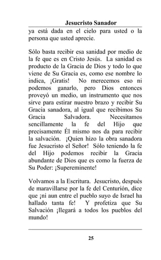 Jesucristo Sanador
ya está dada en el cielo para usted o la
persona que usted aprecie.
Sólo basta recibir esa sanidad por medio de
la fe que es en Cristo Jesús. La sanidad es
producto de la Gracia de Dios y todo lo que
viene de Su Gracia es, como ese nombre lo
indica, ¡Gratis! No merecemos eso ni
podemos ganarlo, pero Dios entonces
proveyó un medio, un instrumento que nos
sirve para estirar nuestro brazo y recibir Su
Gracia sanadora, al igual que recibimos Su
Gracia Salvadora. Necesitamos
sencillamente la fe del Hijo que
precisamente Él mismo nos da para recibir
la salvación. ¡Quien hizo la obra sanadora
fue Jesucristo el Señor! Sólo teniendo la fe
del Hijo podemos recibir la Gracia
abundante de Dios que es como la fuerza de
Su Poder: ¡Supereminente!
Volvamos a la Escritura. Jesucristo, después
de maravillarse por la fe del Centurión, dice
que ¡ni aun entre el pueblo suyo de Israel ha
hallado tanta fe! Y profetiza que Su
Salvación ¡llegará a todos los pueblos del
mundo!
25
 