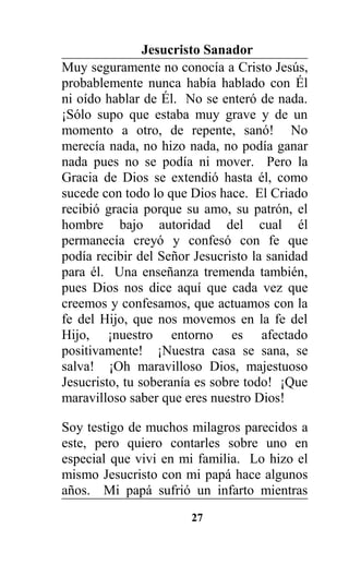 Jesucristo Sanador
Muy seguramente no conocía a Cristo Jesús,
probablemente nunca había hablado con Él
ni oído hablar de Él. No se enteró de nada.
¡Sólo supo que estaba muy grave y de un
momento a otro, de repente, sanó! No
merecía nada, no hizo nada, no podía ganar
nada pues no se podía ni mover. Pero la
Gracia de Dios se extendió hasta él, como
sucede con todo lo que Dios hace. El Criado
recibió gracia porque su amo, su patrón, el
hombre bajo autoridad del cual él
permanecía creyó y confesó con fe que
podía recibir del Señor Jesucristo la sanidad
para él. Una enseñanza tremenda también,
pues Dios nos dice aquí que cada vez que
creemos y confesamos, que actuamos con la
fe del Hijo, que nos movemos en la fe del
Hijo, ¡nuestro entorno es afectado
positivamente! ¡Nuestra casa se sana, se
salva! ¡Oh maravilloso Dios, majestuoso
Jesucristo, tu soberanía es sobre todo! ¡Que
maravilloso saber que eres nuestro Dios!
Soy testigo de muchos milagros parecidos a
este, pero quiero contarles sobre uno en
especial que vivi en mi familia. Lo hizo el
mismo Jesucristo con mi papá hace algunos
años. Mi papá sufrió un infarto mientras
27
 