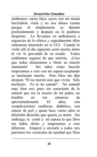Jesucristo Sanador
estábamos varios hijos suyos con mi mamá
haciéndole visita y no nos dimos cuenta
porque él simplemente se durmió
profundamente y después no lo pudimos
despertar. Lo llevamos en ambulancia a
urgencias de la clínica y seguidamente ellos
ordenaron internarlo en la UCI. Cuando lo
visité allí al día siguiente sentí mucho dolor
al ver la gravedad de su estado. Todos
estábamos seguros de que moriría. ¡Creo
que todos alcanzamos a llorar su muerte
inminente! Sin saber cómo hacerlo
empezamos a orar con mi esposa aceptando
su inminente muerte. Pero Dios me dijo
después “Él no morirá sino que vivirá. Sólo
decláralo. Yo lo he sanado”. No entendí
muy bien eso, pues era consciente de lo
natural que era la muerte de mi padre, un
hombre en ese entonces de
aproximadamente 83 años, con
complicaciones cardiacas, diabético, con
cáncer de piel y quien hace varios años se
deleitaba diciendo que quería ya morir. Sin
embargo, le conté a mi esposa lo que Dios
me había dicho y empezamos a orar
diferente. Empecé a enviarle a todos mis
parientes los versículos de sanidad que Dios
28
 