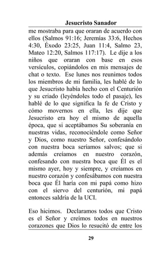 Jesucristo Sanador
me mostraba para que oraran de acuerdo con
ellos (Salmos 91:16; Jeremías 33:6, Hechos
4:30, Éxodo 23:25, Juan 11:4, Salmo 23,
Mateo 12:20, Salmos 117:17). Le dije a los
niños que oraran con base en esos
versículos, copiándolos en mis mensajes de
chat o texto. Ese lunes nos reunimos todos
los miembros de mi familia, les hablé de lo
que Jesucristo había hecho con el Centurión
y su criado (leyéndoles todo el pasaje), les
hablé de lo que significa la fe de Cristo y
cómo movernos en ella, les dije que
Jesucristo era hoy el mismo de aquella
época, que si aceptábamos Su soberanía en
nuestras vidas, reconociéndole como Señor
y Dios, como nuestro Señor, confesándolo
con nuestra boca seríamos salvos; que si
además creíamos en nuestro corazón,
confesando con nuestra boca que Él es el
mismo ayer, hoy y siempre, y creíamos en
nuestro corazón y confesábamos con nuestra
boca que Él haría con mi papá como hizo
con el siervo del centurión, mi papá
entonces saldría de la UCI.
Eso hicimos. Declaramos todos que Cristo
es el Señor y creímos todos en nuestros
corazones que Dios lo resucitó de entre los
29
 