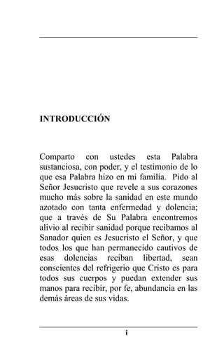 INTRODUCCIÓN
Comparto con ustedes esta Palabra
sustanciosa, con poder, y el testimonio de lo
que esa Palabra hizo en mi familia. Pido al
Señor Jesucristo que revele a sus corazones
mucho más sobre la sanidad en este mundo
azotado con tanta enfermedad y dolencia;
que a través de Su Palabra encontremos
alivio al recibir sanidad porque recibamos al
Sanador quien es Jesucristo el Señor, y que
todos los que han permanecido cautivos de
esas dolencias reciban libertad, sean
conscientes del refrigerio que Cristo es para
todos sus cuerpos y puedan extender sus
manos para recibir, por fe, abundancia en las
demás áreas de sus vidas.
i
 