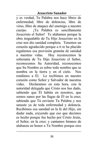 Jesucristo Sanador
y es verdad, Tu Palabra nos hace libres de
enfermedad, libre de dolencias, libre de
virus, libre de ataques del enemigo a nuestro
cuerpo. ¡Tu Palabra es sencillamente
Jesucristo el Señor! Te alabamos porque la
obra inigualable de Tu Hijo Jesucristo en la
cruz nos dio sanidad completa. Tenemos un
corazón agradecido porque a ti te ha placido
regalarnos esa provisión gratuita de sanidad
a nuestras vidas. Hoy reconocemos la
soberanía de Tu Hijo Jesucristo el Señor,
reconocemos Su Autoridad, reconocemos
que Su Nombre es sobre todo nombre que se
nombra en la tierra y en el cielo. Nos
rendimos a Él. Le recibimos en nuestro
corazón como Señor y Salvador de nuestras
vidas. Declaramos en esta hora, con la
autoridad delegada que Cristo nos has dado,
sabiendo que Él habita en nosotros, que
somos sanos por las llagas de Él en la cruz;
sabiendo que Tú envíaste Tu Palabra y nos
sanaste ya de toda enfermedad y dolencia.
Recibimos esa sanidad en la fe del Hijo, sin
dudar nada, creyendo que eso que decimos
es hecho porque fue hecho por Cristo Jesús,
el Señor, en la cruz; y cantamos himnos de
alabanza en honor a Tu Nombre porque eres
31
 