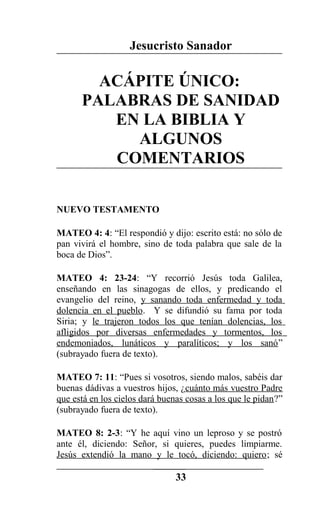 Jesucristo Sanador
ACÁPITE ÚNICO:
PALABRAS DE SANIDAD
EN LA BIBLIA Y
ALGUNOS
COMENTARIOS
NUEVO TESTAMENTO
MATEO 4: 4: “El respondió y dijo: escrito está: no sólo de
pan vivirá el hombre, sino de toda palabra que sale de la
boca de Dios”.
MATEO 4: 23-24: “Y recorrió Jesús toda Galilea,
enseñando en las sinagogas de ellos, y predicando el
evangelio del reino, y sanando toda enfermedad y toda
dolencia en el pueblo. Y se difundió su fama por toda
Siria; y le trajeron todos los que tenían dolencias, los
afligidos por diversas enfermedades y tormentos, los
endemoniados, lunáticos y paralíticos; y los sanó”
(subrayado fuera de texto).
MATEO 7: 11: “Pues si vosotros, siendo malos, sabéis dar
buenas dádivas a vuestros hijos, ¿cuánto más vuestro Padre
que está en los cielos dará buenas cosas a los que le pidan?”
(subrayado fuera de texto).
MATEO 8: 2-3: “Y he aquí vino un leproso y se postró
ante él, diciendo: Señor, si quieres, puedes limpiarme.
Jesús extendió la mano y le tocó, diciendo: quiero; sé
33
 