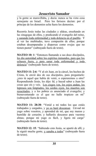 Jesucristo Sanador
y la gente se maravillaba, y decía: nunca se ha visto cosa
semejante en Israel. Pero los fariseos decían: por el
príncipe de los demonios echa fuera los demonios.
Recorría Jesús todas las ciudades y aldeas, enseñando en
las sinagogas de ellos, y predicando el evangelio del reino,
y sanando toda enfermedad y toda dolencia en el pueblo. Y
al ver las multitudes, tuvo compasión de ellas; porque
estaban desamparadas y dispersas como ovejas que no
tienen pastor” (subrayado fuera de texto).
MATEO 10: 1: “Entonces llamando a sus doce discípulos,
les dio autoridad sobre los espíritus inmundos, para que los
echasen fuera, y para sanar toda enfermedad y toda
dolencia” (subrayado fuera de texto).
MATEO 11: 2-6: “Y al oír Juan, en la cárcel, los hechos de
Cristo, le envió dos de sus discípulos, para preguntarle:
¿eres tú aquel que había de venir, o esperaremos a otro?
Respondiendo Jesús, les dijo: Id, y haced saber a Juan las
cosas que oís y veis. Los ciegos ven, los cojos andan, los
leprosos son limpiados, los sordos oyen, los muertos son
resucitados, y a los pobres es anunciado el evangelio; y
bienaventurado es el que no halle tropiezo en mí”
(subrayado fuera de texto).
MATEO 11: 28-30: “Venid a mí todos los que estáis
trabajados y cargados, y yo os haré descansar. Llevad mi
yugo sobre vosotros, y aprended de mí, que soy manso y
humilde de corazón; y hallaréis descanso para vuestras
almas; porque mi yugo es fácil, y ligera mi carga”
(subrayado fuera de texto).
MATEO 12: 15: “Sabiendo esto Jesús, se apartó de allí; y
le siguió mucha gente, y sanaba a todos” (subrayado fuera
de texto).
35
 