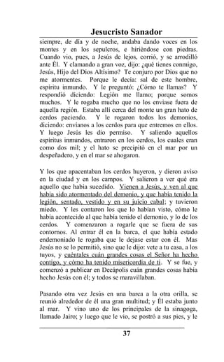 Jesucristo Sanador
siempre, de día y de noche, andaba dando voces en los
montes y en los sepulcros, e hiriéndose con piedras.
Cuando vio, pues, a Jesús de lejos, corrió, y se arrodilló
ante Él. Y clamando a gran voz, dijo: ¿qué tienes conmigo,
Jesús, Hijo del Dios Altísimo? Te conjuro por Dios que no
me atormentes. Porque le decía: sal de este hombre,
espíritu inmundo. Y le preguntó: ¿Cómo te llamas? Y
respondió diciendo: Legión me llamo; porque somos
muchos. Y le rogaba mucho que no los enviase fuera de
aquella región. Estaba allí cerca del monte un gran hato de
cerdos paciendo. Y le rogaron todos los demonios,
diciendo: envíanos a los cerdos para que entremos en ellos.
Y luego Jesús les dio permiso. Y saliendo aquellos
espíritus inmundos, entraron en los cerdos, los cuales eran
como dos mil; y el hato se precipitó en el mar por un
despeñadero, y en el mar se ahogaron.
Y los que apacentaban los cerdos huyeron, y dieron aviso
en la ciudad y en los campos. Y salieron a ver qué era
aquello que había sucedido. Vienen a Jesús, y ven al que
había sido atormentado del demonio, y que había tenido la
legión, sentado, vestido y en su juicio cabal; y tuvieron
miedo. Y les contaron los que lo habían visto, cómo le
había acontecido al que había tenido el demonio, y lo de los
cerdos. Y comenzaron a rogarle que se fuera de sus
contornos. Al entrar él en la barca, el que había estado
endemoniado le rogaba que le dejase estar con él. Mas
Jesús no se lo permitió, sino que le dijo: vete a tu casa, a los
tuyos, y cuéntales cuán grandes cosas el Señor ha hecho
contigo, y cómo ha tenido misericordia de ti. Y se fue, y
comenzó a publicar en Decápolis cuán grandes cosas había
hecho Jesús con él; y todos se maravillaban.
Pasando otra vez Jesús en una barca a la otra orilla, se
reunió alrededor de él una gran multitud; y Él estaba junto
al mar. Y vino uno de los principales de la sinagoga,
llamado Jairo; y luego que le vio, se postró a sus pies, y le
37
 