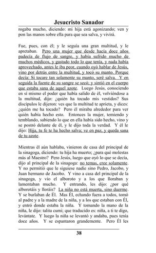 Jesucristo Sanador
rogaba mucho, diciendo: mi hija está agonizando; ven y
pon las manos sobre ella para que sea salva, y vivirá.
Fue, pues, con él; y le seguía una gran multitud, y le
apretaban. Pero una mujer que desde hacía doce años
padecía de flujo de sangre, y había sufrido mucho de
muchos médicos, y gastado todo lo que tenía, y nada había
aprovechado, antes le iba peor, cuando oyó hablar de Jesús,
vino por detrás entre la multitud, y tocó su manto. Porque
decía: Si tocare tan solamente su manto, seré salva. Y en
seguida la fuente de su sangre se secó; y sintió en el cuerpo
que estaba sana de aquel azote. Luego Jesús, conociendo
en sí mismo el poder que había salido de él, volviéndose a
la multitud, dijo: ¿quién ha tocado mis vestidos? Sus
discípulos le dijeron: ves que la multitud te aprieta, y dices:
¿quién me ha tocado? Pero él miraba alrededor para ver
quién había hecho esto. Entonces la mujer, temiendo y
temblando, sabiendo lo que en ella había sido hecho, vino y
se postró delante de él, y le dijo toda la verdad. Y él le
dijo: Hija, tu fe te ha hecho salva; ve en paz, y queda sana
de tu azote.
Mientras él aún hablaba, vinieron de casa del principal de
la sinagoga, diciendo: tu hija ha muerto; ¿para qué molestas
más al Maestro? Pero Jesús, luego que oyó lo que se decía,
dijo al principal de la sinagoga: no temas, cree solamente.
Y no permitió que le siguiese nadie sino Pedro, Jacobo, y
Juan hermano de Jacobo. Y vino a casa del principal de la
sinagoga, y vio el alboroto y a los que lloraban y
lamentaban mucho. Y entrando, les dijo: ¿por qué
alborotáis y lloráis? La niña no está muerta, sino duerme.
Y se burlaban de Él. Mas Él, echando fuera a todos, tomó
al padre y a la madre de la niña, y a los que estaban con Él,
y entró donde estaba la niña. Y tomando la mano de la
niña, le dijo: talita cumi; que traducido es: niña, a ti te digo,
levántate. Y luego la niña se levantó y andaba, pues tenía
doce años. Y se espantaron grandemente. Pero Él les
38
 