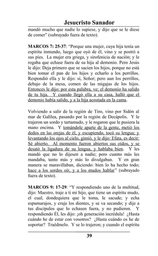 Jesucristo Sanador
mandó mucho que nadie lo supiese, y dijo que se le diese
de comer” (subrayado fuera de texto).
MARCOS 7: 25-37: “Porque una mujer, cuya hija tenía un
espíritu inmundo, luego que oyó de él, vino y se postró a
sus pies. La mujer era griega, y sirofenicia de nación; y le
rogaba que echase fuera de su hija al demonio. Pero Jesús
le dijo: Deja primero que se sacien los hijos, porque no está
bien tomar el pan de los hijos y echarlo a los perrillos.
Respondió ella y le dijo: sí, Señor; pero aun los perrillos,
debajo de la mesa, comen de las migajas de los hijos.
Entonces le dijo: por esta palabra, ve; el demonio ha salido
de tu hija. Y cuando llegó ella a su casa, halló que el
demonio había salido, y a la hija acostada en la cama.
Volviendo a salir de la región de Tiro, vino por Sidón al
mar de Galilea, pasando por la región de Decápolis. Y le
trajeron un sordo y tartamudo, y le rogaron que le pusiera la
mano encima. Y tomándole aparte de la gente, metió los
dedos en las orejas de él, y escupiendo, tocó su lengua; y
levantando los ojos al cielo, gimió, y le dijo: Efata, es decir:
Sé abierto. Al momento fueron abiertos sus oídos, y se
desató la ligadura de su lengua, y hablaba bien. Y les
mandó que no lo dijesen a nadie; pero cuanto más les
mandaba, tanto más y más lo divulgaban. Y en gran
manera se maravillaban, diciendo: bien lo ha hecho todo;
hace a los sordos oír, y a los mudos hablar” (subrayado
fuera de texto).
MARCOS 9: 17-29: “Y respondiendo uno de la multitud,
dijo: Maestro, traje a ti mi hijo, que tiene un espíritu mudo,
el cual, dondequiera que le toma, le sacude; y echa
espumarajos, y cruje los dientes, y se va secando; y dije a
tus discípulos que lo echasen fuera, y no pudieron. Y
respondiendo Él, les dijo: ¡oh generación incrédula! ¿Hasta
cuándo he de estar con vosotros? ¿Hasta cuándo os he de
soportar? Traédmelo. Y se lo trajeron; y cuando el espíritu
39
 