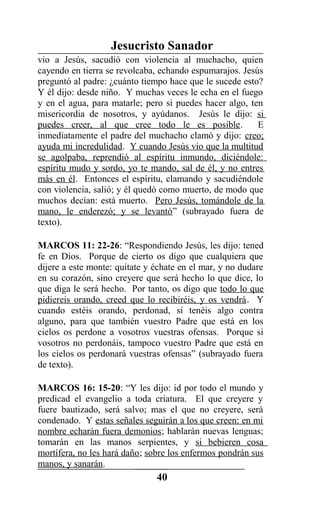 Jesucristo Sanador
vio a Jesús, sacudió con violencia al muchacho, quien
cayendo en tierra se revolcaba, echando espumarajos. Jesús
preguntó al padre: ¿cuánto tiempo hace que le sucede esto?
Y él dijo: desde niño. Y muchas veces le echa en el fuego
y en el agua, para matarle; pero si puedes hacer algo, ten
misericordia de nosotros, y ayúdanos. Jesús le dijo: si
puedes creer, al que cree todo le es posible. E
inmediatamente el padre del muchacho clamó y dijo: creo;
ayuda mi incredulidad. Y cuando Jesús vio que la multitud
se agolpaba, reprendió al espíritu inmundo, diciéndole:
espíritu mudo y sordo, yo te mando, sal de él, y no entres
más en él. Entonces el espíritu, clamando y sacudiéndole
con violencia, salió; y él quedó como muerto, de modo que
muchos decían: está muerto. Pero Jesús, tomándole de la
mano, le enderezó; y se levantó” (subrayado fuera de
texto).
MARCOS 11: 22-26: “Respondiendo Jesús, les dijo: tened
fe en Dios. Porque de cierto os digo que cualquiera que
dijere a este monte: quítate y échate en el mar, y no dudare
en su corazón, sino creyere que será hecho lo que dice, lo
que diga le será hecho. Por tanto, os digo que todo lo que
pidiereis orando, creed que lo recibiréis, y os vendrá. Y
cuando estéis orando, perdonad, si tenéis algo contra
alguno, para que también vuestro Padre que está en los
cielos os perdone a vosotros vuestras ofensas. Porque si
vosotros no perdonáis, tampoco vuestro Padre que está en
los cielos os perdonará vuestras ofensas” (subrayado fuera
de texto).
MARCOS 16: 15-20: “Y les dijo: id por todo el mundo y
predicad el evangelio a toda criatura. El que creyere y
fuere bautizado, será salvo; mas el que no creyere, será
condenado. Y estas señales seguirán a los que creen: en mi
nombre echarán fuera demonios; hablarán nuevas lenguas;
tomarán en las manos serpientes, y si bebieren cosa
mortífera, no les hará daño; sobre los enfermos pondrán sus
manos, y sanarán.
40
 