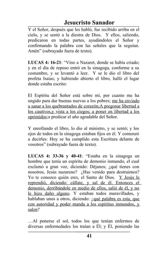 Jesucristo Sanador
Y el Señor, después que les habló, fue recibido arriba en el
cielo, y se sentó a la diestra de Dios. Y ellos, saliendo,
predicaron en todas partes, ayudándoles el Señor y
confirmando la palabra con las señales que la seguían.
Amén” (subrayado fuera de texto).
LUCAS 4: 16-21: “Vino a Nazaret, donde se había criado;
y en el día de reposo entró en la sinagoga, conforme a su
costumbre, y se levantó a leer. Y se le dio el libro del
profeta Isaías; y habiendo abierto el libro, halló el lugar
donde estaba escrito:
El Espíritu del Señor está sobre mí, por cuanto me ha
ungido para dar buenas nuevas a los pobres; me ha enviado
a sanar a los quebrantados de corazón;A pregonar libertad a
los cautivos,y vista a los ciegos; a poner en libertad a los
oprimidos;a predicar el año agradable del Señor.
Y enrollando el libro, lo dio al ministro, y se sentó; y los
ojos de todos en la sinagoga estaban fijos en él. Y comenzó
a decirles: Hoy se ha cumplido esta Escritura delante de
vosotros” (subrayado fuera de texto).
LUCAS 4: 33-36 y 40-41: “Estaba en la sinagoga un
hombre que tenía un espíritu de demonio inmundo, el cual
exclamó a gran voz, diciendo: Déjanos; ¿qué tienes con
nosotros, Jesús nazareno? ¿Has venido para destruirnos?
Yo te conozco quién eres, el Santo de Dios. Y Jesús le
reprendió, diciendo: cállate, y sal de él. Entonces el
demonio, derribándole en medio de ellos, salió de él, y no
le hizo daño alguno. Y estaban todos maravillados, y
hablaban unos a otros, diciendo: ¿qué palabra es esta, que
con autoridad y poder manda a los espíritus inmundos, y
salen?
…Al ponerse el sol, todos los que tenían enfermos de
diversas enfermedades los traían a Él; y Él, poniendo las
41
 