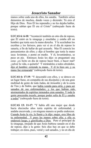Jesucristo Sanador
manos sobre cada uno de ellos, los sanaba. También salían
demonios de muchos, dando voces y diciendo: Tú eres el
Hijo de Dios. Pero Él los reprendía y no les dejaba hablar,
porque sabían que Él era el Cristo” (subrayado fuera de
texto).
LUCAS 6: 6-10: “Aconteció también en otro día de reposo,
que Él entró en la sinagoga y enseñaba; y estaba allí un
hombre que tenía seca la mano derecha. Y le acechaban los
escribas y los fariseos, para ver si en el día de reposo lo
sanaría, a fin de hallar de qué acusarle. Mas Él conocía los
pensamientos de ellos; y dijo al hombre que tenía la mano
seca: levántate, y ponte en medio. Y él, levantándose, se
puso en pie. Entonces Jesús les dijo: os preguntaré una
cosa: ¿es lícito en día de reposo hacer bien, o hacer mal?
¿salvar la vida, o quitarla? Y mirándolos a todos alrededor,
dijo al hombre: extiende tu mano. Y él lo hizo así, y su
mano fue restaurada” (subrayado fuera de texto).
LUCAS 6: 17-19: “Y descendió con ellos, y se detuvo en
un lugar llano, en compañía de sus discípulos y de una gran
multitud de gente de toda Judea, de Jerusalén y de la costa
de Tiro y de Sidón, que había venido para oírle, y para ser
sanados de sus enfermedades; y los que habían sido
atormentados de espíritus inmundos eran sanados. Y toda la
gente procuraba tocarle, porque poder salía de Él y sanaba
a todos” (subrayado fuera de texto).
LUCAS 13: 11-17: “Y había allí una mujer que desde
hacía dieciocho años tenía espíritu de enfermedad, y
andaba encorvada, y en ninguna manera se podía enderezar.
Cuando Jesús la vio, la llamó y le dijo: mujer, eres libre de
tu enfermedad. Y puso las manos sobre ella; y ella se
enderezó luego, y glorificaba a Dios. Pero el principal de
la sinagoga, enojado de que Jesús hubiese sanado en el día
de reposo, dijo a la gente: Seis días hay en que se debe
trabajar; en éstos, pues, venid y sed sanados, y no en día de
42
 