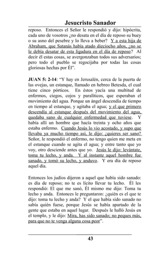 Jesucristo Sanador
reposo. Entonces el Señor le respondió y dijo: hipócrita,
cada uno de vosotros ¿no desata en el día de reposo su buey
o su asno del pesebre y lo lleva a beber? Y a esta hija de
Abraham, que Satanás había atado dieciocho años, ¿no se
le debía desatar de esta ligadura en el día de reposo? Al
decir él estas cosas, se avergonzaban todos sus adversarios;
pero todo el pueblo se regocijaba por todas las cosas
gloriosas hechas por Él”.
JUAN 5: 2-14: “Y hay en Jerusalén, cerca de la puerta de
las ovejas, un estanque, llamado en hebreo Betesda, el cual
tiene cinco pórticos. En éstos yacía una multitud de
enfermos, ciegos, cojos y paralíticos, que esperaban el
movimiento del agua. Porque un ángel descendía de tiempo
en tiempo al estanque, y agitaba el agua; y el que primero
descendía al estanque después del movimiento del agua,
quedaba sano de cualquier enfermedad que tuviese. Y
había allí un hombre que hacía treinta y ocho años que
estaba enfermo. Cuando Jesús lo vio acostado, y supo que
llevaba ya mucho tiempo así, le dijo: ¿quieres ser sano?
Señor, le respondió el enfermo, no tengo quien me meta en
el estanque cuando se agita el agua; y entre tanto que yo
voy, otro desciende antes que yo. Jesús le dijo: levántate,
toma tu lecho, y anda. Y al instante aquel hombre fue
sanado, y tomó su lecho, y anduvo. Y era día de reposo
aquel día.
Entonces los judíos dijeron a aquel que había sido sanado:
es día de reposo; no te es lícito llevar tu lecho. Él les
respondió: El que me sanó, Él mismo me dijo: Toma tu
lecho y anda. Entonces le preguntaron: ¿quién es el que te
dijo: toma tu lecho y anda? Y el que había sido sanado no
sabía quién fuese, porque Jesús se había apartado de la
gente que estaba en aquel lugar. Después le halló Jesús en
el templo, y le dijo: Mira, has sido sanado; no peques más,
para que no te venga alguna cosa peor”.
43
 