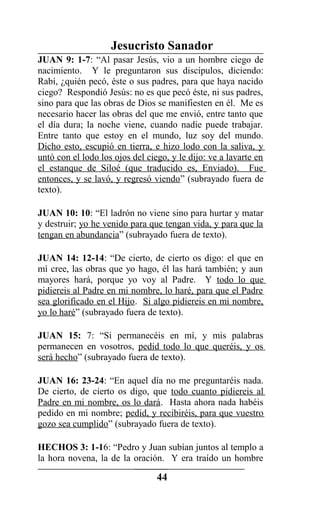 Jesucristo Sanador
JUAN 9: 1-7: “Al pasar Jesús, vio a un hombre ciego de
nacimiento. Y le preguntaron sus discípulos, diciendo:
Rabí, ¿quién pecó, éste o sus padres, para que haya nacido
ciego? Respondió Jesús: no es que pecó éste, ni sus padres,
sino para que las obras de Dios se manifiesten en él. Me es
necesario hacer las obras del que me envió, entre tanto que
el día dura; la noche viene, cuando nadie puede trabajar.
Entre tanto que estoy en el mundo, luz soy del mundo.
Dicho esto, escupió en tierra, e hizo lodo con la saliva, y
untó con el lodo los ojos del ciego, y le dijo: ve a lavarte en
el estanque de Siloé (que traducido es, Enviado). Fue
entonces, y se lavó, y regresó viendo” (subrayado fuera de
texto).
JUAN 10: 10: “El ladrón no viene sino para hurtar y matar
y destruir; yo he venido para que tengan vida, y para que la
tengan en abundancia” (subrayado fuera de texto).
JUAN 14: 12-14: “De cierto, de cierto os digo: el que en
mí cree, las obras que yo hago, él las hará también; y aun
mayores hará, porque yo voy al Padre. Y todo lo que
pidiereis al Padre en mi nombre, lo haré, para que el Padre
sea glorificado en el Hijo. Si algo pidiereis en mi nombre,
yo lo haré” (subrayado fuera de texto).
JUAN 15: 7: “Si permanecéis en mí, y mis palabras
permanecen en vosotros, pedid todo lo que queréis, y os
será hecho” (subrayado fuera de texto).
JUAN 16: 23-24: “En aquel día no me preguntaréis nada.
De cierto, de cierto os digo, que todo cuanto pidiereis al
Padre en mi nombre, os lo dará. Hasta ahora nada habéis
pedido en mi nombre; pedid, y recibiréis, para que vuestro
gozo sea cumplido” (subrayado fuera de texto).
HECHOS 3: 1-16: “Pedro y Juan subían juntos al templo a
la hora novena, la de la oración. Y era traído un hombre
44
 