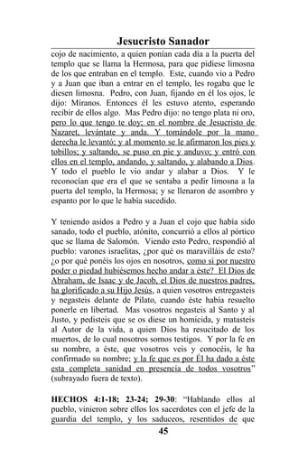 Jesucristo Sanador
cojo de nacimiento, a quien ponían cada día a la puerta del
templo que se llama la Hermosa, para que pidiese limosna
de los que entraban en el templo. Este, cuando vio a Pedro
y a Juan que iban a entrar en el templo, les rogaba que le
diesen limosna. Pedro, con Juan, fijando en él los ojos, le
dijo: Míranos. Entonces él les estuvo atento, esperando
recibir de ellos algo. Mas Pedro dijo: no tengo plata ni oro,
pero lo que tengo te doy; en el nombre de Jesucristo de
Nazaret, levántate y anda. Y tomándole por la mano
derecha le levantó; y al momento se le afirmaron los pies y
tobillos; y saltando, se puso en pie y anduvo; y entró con
ellos en el templo, andando, y saltando, y alabando a Dios.
Y todo el pueblo le vio andar y alabar a Dios. Y le
reconocían que era el que se sentaba a pedir limosna a la
puerta del templo, la Hermosa; y se llenaron de asombro y
espanto por lo que le había sucedido.
Y teniendo asidos a Pedro y a Juan el cojo que había sido
sanado, todo el pueblo, atónito, concurrió a ellos al pórtico
que se llama de Salomón. Viendo esto Pedro, respondió al
pueblo: varones israelitas, ¿por qué os maravilláis de esto?
¿o por qué ponéis los ojos en nosotros, como si por nuestro
poder o piedad hubiésemos hecho andar a éste? El Dios de
Abraham, de Isaac y de Jacob, el Dios de nuestros padres,
ha glorificado a su Hijo Jesús, a quien vosotros entregasteis
y negasteis delante de Pilato, cuando éste había resuelto
ponerle en libertad. Mas vosotros negasteis al Santo y al
Justo, y pedisteis que se os diese un homicida, y matasteis
al Autor de la vida, a quien Dios ha resucitado de los
muertos, de lo cual nosotros somos testigos. Y por la fe en
su nombre, a éste, que vosotros veis y conocéis, le ha
confirmado su nombre; y la fe que es por Él ha dado a éste
esta completa sanidad en presencia de todos vosotros”
(subrayado fuera de texto).
HECHOS 4:1-18; 23-24; 29-30: “Hablando ellos al
pueblo, vinieron sobre ellos los sacerdotes con el jefe de la
guardia del templo, y los saduceos, resentidos de que
45
 
