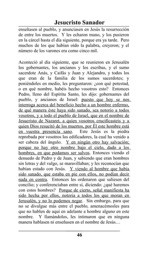 Jesucristo Sanador
enseñasen al pueblo, y anunciasen en Jesús la resurrección
de entre los muertos. Y les echaron mano, y los pusieron
en la cárcel hasta el día siguiente, porque era ya tarde. Pero
muchos de los que habían oído la palabra, creyeron; y el
número de los varones era como cinco mil.
Aconteció al día siguiente, que se reunieron en Jerusalén
los gobernantes, los ancianos y los escribas, y el sumo
sacerdote Anás, y Caifás y Juan y Alejandro, y todos los
que eran de la familia de los sumos sacerdotes; y
poniéndoles en medio, les preguntaron: ¿con qué potestad,
o en qué nombre, habéis hecho vosotros esto? Entonces
Pedro, lleno del Espíritu Santo, les dijo: gobernantes del
pueblo, y ancianos de Israel: puesto que hoy se nos
interroga acerca del beneficio hecho a un hombre enfermo,
de qué manera éste haya sido sanado, sea notorio a todos
vosotros, y a todo el pueblo de Israel, que en el nombre de
Jesucristo de Nazaret, a quien vosotros crucificasteis y a
quien Dios resucitó de los muertos, por Él este hombre está
en vuestra presencia sano. Este Jesús es la piedra
reprobada por vosotros los edificadores, la cual ha venido a
ser cabeza del ángulo. Y en ningún otro hay salvación;
porque no hay otro nombre bajo el cielo, dado a los
hombres, en que podamos ser salvos. Entonces viendo el
denuedo de Pedro y de Juan, y sabiendo que eran hombres
sin letras y del vulgo, se maravillaban; y les reconocían que
habían estado con Jesús. Y viendo al hombre que había
sido sanado, que estaba en pie con ellos, no podían decir
nada en contra. Entonces les ordenaron que saliesen del
concilio; y conferenciaban entre sí, diciendo: ¿qué haremos
con estos hombres? Porque de cierto, señal manifiesta ha
sido hecha por ellos, notoria a todos los que moran en
Jerusalén, y no lo podemos negar. Sin embargo, para que
no se divulgue más entre el pueblo, amenacémosles para
que no hablen de aquí en adelante a hombre alguno en este
nombre. Y llamándolos, les intimaron que en ninguna
manera hablasen ni enseñasen en el nombre de Jesús…
46
 