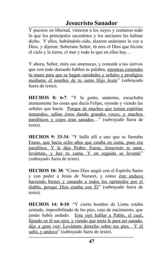 Jesucristo Sanador
Y puestos en libertad, vinieron a los suyos y contaron todo
lo que los principales sacerdotes y los ancianos les habían
dicho. Y ellos, habiéndolo oído, alzaron unánimes la voz a
Dios, y dijeron: Soberano Señor, tú eres el Dios que hiciste
el cielo y la tierra, el mar y todo lo que en ellos hay…
Y ahora, Señor, mira sus amenazas, y concede a tus siervos
que con todo denuedo hablen tu palabra, mientras extiendes
tu mano para que se hagan sanidades y señales y prodigios
mediante el nombre de tu santo Hijo Jesús” (subrayado
fuera de texto).
HECHOS 8: 6-7: “Y la gente, unánime, escuchaba
atentamente las cosas que decía Felipe, oyendo y viendo las
señales que hacía. Porque de muchos que tenían espíritus
inmundos, salían éstos dando grandes voces; y muchos
paralíticos y cojos eran sanados…” (subrayado fuera de
texto).
HECHOS 9: 33-34: “Y halló allí a uno que se llamaba
Eneas, que hacía ocho años que estaba en cama, pues era
paralítico. Y le dijo Pedro: Eneas, Jesucristo te sana;
levántate, y haz tu cama. Y en seguida se levantó”
(subrayado fuera de texto).
HECHOS 10: 38: “Cómo Dios ungió con el Espíritu Santo
y con poder a Jesús de Nazaret, y cómo éste anduvo
haciendo bienes y sanando a todos los oprimidos por el
diablo, porque Dios estaba con Él” (subrayado fuera de
texto).
HECHOS 14: 8-10: “Y cierto hombre de Listra estaba
sentado, imposibilitado de los pies, cojo de nacimiento, que
jamás había andado. Este oyó hablar a Pablo, el cual,
fijando en él sus ojos, y viendo que tenía fe para ser sanado,
dijo a gran voz: Levántate derecho sobre tus pies. Y él
saltó, y anduvo” (subrayado fuera de texto).
47
 