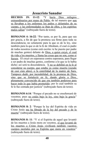 Jesucristo Sanador
HECHOS 19: 11-12: “Y hacía Dios milagros
extraordinarios por mano de Pablo, de tal manera que aun
se llevaban a los enfermos los paños o delantales de su
cuerpo, y las enfermedades se iban de ellos, y los espíritus
malos salían” (subrayado fuera de texto).
ROMANOS 4: 16-22: “Por tanto, es por fe, para que sea
por gracia, a fin de que la promesa sea firme para toda su
descendencia; no solamente para la que es de la ley, sino
también para la que es de la fe de Abraham, el cual es padre
de todos nosotros (como está escrito: te he puesto por padre
de muchas gentes) delante de Dios, a quien creyó, el cual
da vida a los muertos, y llama las cosas que no son, como si
fuesen. El creyó en esperanza contra esperanza, para llegar
a ser padre de muchas gentes, conforme a lo que se le había
dicho: así será tu descendencia. Y no se debilitó en la fe al
considerar su cuerpo, que estaba ya como muerto (siendo
de casi cien años), o la esterilidad de la matriz de Sara.
Tampoco dudó, por incredulidad, de la promesa de Dios,
sino que se fortaleció en fe, dando gloria a Dios,
plenamente convencido de que era también poderoso para
hacer todo lo que había prometido; por lo cual también su
fe le fue contada por justicia” (subrayado fuera de texto).
ROMANOS 6:14: “Porque el pecado no se enseñoreará de
vosotros; pues no estáis bajo la ley, sino bajo la gracia”
(subrayado fuera de texto).
ROMANOS 8: 2: “Porque la ley del Espíritu de vida en
Cristo Jesús me ha librado de la ley del pecado y de la
muerte” (subrayado fuera de texto).
ROMANOS 8: 11: “Y si el Espíritu de aquel que levantó
de los muertos a Jesús mora en vosotros, el que levantó de
los muertos a Cristo Jesús vivificará también vuestros
cuerpos mortales por su Espíritu que mora en vosotros”
(subrayado fuera de texto).
48
 