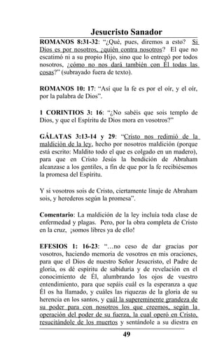 Jesucristo Sanador
ROMANOS 8:31-32: “¿Qué, pues, diremos a esto? Si
Dios es por nosotros, ¿quién contra nosotros? El que no
escatimó ni a su propio Hijo, sino que lo entregó por todos
nosotros, ¿cómo no nos dará también con Él todas las
cosas?” (subrayado fuera de texto).
ROMANOS 10: 17: “Así que la fe es por el oír, y el oír,
por la palabra de Dios”.
1 CORINTIOS 3: 16: “¿No sabéis que sois templo de
Dios, y que el Espíritu de Dios mora en vosotros?”
GÁLATAS 3:13-14 y 29: “Cristo nos redimió de la
maldición de la ley, hecho por nosotros maldición (porque
está escrito: Maldito todo el que es colgado en un madero),
para que en Cristo Jesús la bendición de Abraham
alcanzase a los gentiles, a fin de que por la fe recibiésemos
la promesa del Espíritu.
Y si vosotros sois de Cristo, ciertamente linaje de Abraham
sois, y herederos según la promesa”.
Comentario: La maldición de la ley incluía toda clase de
enfermedad y plagas. Pero, por la obra completa de Cristo
en la cruz, ¡somos libres ya de ello!
EFESIOS 1: 16-23: “…no ceso de dar gracias por
vosotros, haciendo memoria de vosotros en mis oraciones,
para que el Dios de nuestro Señor Jesucristo, el Padre de
gloria, os dé espíritu de sabiduría y de revelación en el
conocimiento de Él, alumbrando los ojos de vuestro
entendimiento, para que sepáis cuál es la esperanza a que
Él os ha llamado, y cuáles las riquezas de la gloria de su
herencia en los santos, y cuál la supereminente grandeza de
su poder para con nosotros los que creemos, según la
operación del poder de su fuerza, la cual operó en Cristo,
resucitándole de los muertos y sentándole a su diestra en
49
 