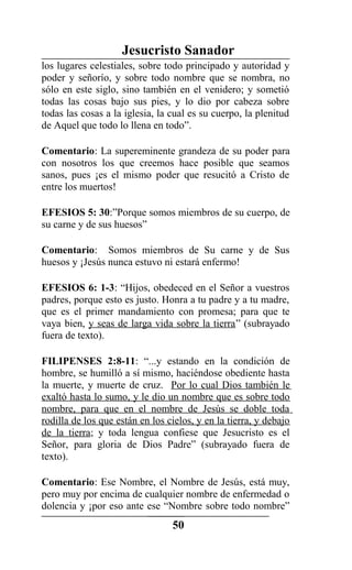 Jesucristo Sanador
los lugares celestiales, sobre todo principado y autoridad y
poder y señorío, y sobre todo nombre que se nombra, no
sólo en este siglo, sino también en el venidero; y sometió
todas las cosas bajo sus pies, y lo dio por cabeza sobre
todas las cosas a la iglesia, la cual es su cuerpo, la plenitud
de Aquel que todo lo llena en todo”.
Comentario: La supereminente grandeza de su poder para
con nosotros los que creemos hace posible que seamos
sanos, pues ¡es el mismo poder que resucitó a Cristo de
entre los muertos!
EFESIOS 5: 30:”Porque somos miembros de su cuerpo, de
su carne y de sus huesos”
Comentario: Somos miembros de Su carne y de Sus
huesos y ¡Jesús nunca estuvo ni estará enfermo!
EFESIOS 6: 1-3: “Hijos, obedeced en el Señor a vuestros
padres, porque esto es justo. Honra a tu padre y a tu madre,
que es el primer mandamiento con promesa; para que te
vaya bien, y seas de larga vida sobre la tierra” (subrayado
fuera de texto).
FILIPENSES 2:8-11: “...y estando en la condición de
hombre, se humilló a sí mismo, haciéndose obediente hasta
la muerte, y muerte de cruz. Por lo cual Dios también le
exaltó hasta lo sumo, y le dio un nombre que es sobre todo
nombre, para que en el nombre de Jesús se doble toda
rodilla de los que están en los cielos, y en la tierra, y debajo
de la tierra; y toda lengua confiese que Jesucristo es el
Señor, para gloria de Dios Padre” (subrayado fuera de
texto).
Comentario: Ese Nombre, el Nombre de Jesús, está muy,
pero muy por encima de cualquier nombre de enfermedad o
dolencia y ¡por eso ante ese “Nombre sobre todo nombre”
50
 