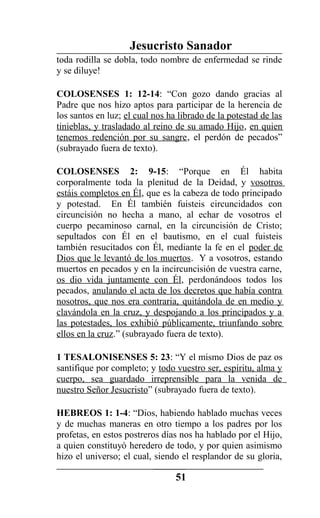 Jesucristo Sanador
toda rodilla se dobla, todo nombre de enfermedad se rinde
y se diluye!
COLOSENSES 1: 12-14: “Con gozo dando gracias al
Padre que nos hizo aptos para participar de la herencia de
los santos en luz; el cual nos ha librado de la potestad de las
tinieblas, y trasladado al reino de su amado Hijo, en quien
tenemos redención por su sangre, el perdón de pecados”
(subrayado fuera de texto).
COLOSENSES 2: 9-15: “Porque en Él habita
corporalmente toda la plenitud de la Deidad, y vosotros
estáis completos en Él, que es la cabeza de todo principado
y potestad. En Él también fuisteis circuncidados con
circuncisión no hecha a mano, al echar de vosotros el
cuerpo pecaminoso carnal, en la circuncisión de Cristo;
sepultados con Él en el bautismo, en el cual fuisteis
también resucitados con Él, mediante la fe en el poder de
Dios que le levantó de los muertos. Y a vosotros, estando
muertos en pecados y en la incircuncisión de vuestra carne,
os dio vida juntamente con Él, perdonándoos todos los
pecados, anulando el acta de los decretos que había contra
nosotros, que nos era contraria, quitándola de en medio y
clavándola en la cruz, y despojando a los principados y a
las potestades, los exhibió públicamente, triunfando sobre
ellos en la cruz.” (subrayado fuera de texto).
1 TESALONISENSES 5: 23: “Y el mismo Dios de paz os
santifique por completo; y todo vuestro ser, espíritu, alma y
cuerpo, sea guardado irreprensible para la venida de
nuestro Señor Jesucristo” (subrayado fuera de texto).
HEBREOS 1: 1-4: “Dios, habiendo hablado muchas veces
y de muchas maneras en otro tiempo a los padres por los
profetas, en estos postreros días nos ha hablado por el Hijo,
a quien constituyó heredero de todo, y por quien asimismo
hizo el universo; el cual, siendo el resplandor de su gloria,
51
 
