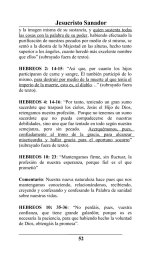 Jesucristo Sanador
y la imagen misma de su sustancia, y quien sustenta todas
las cosas con la palabra de su poder, habiendo efectuado la
purificación de nuestros pecados por medio de sí mismo, se
sentó a la diestra de la Majestad en las alturas, hecho tanto
superior a los ángeles, cuanto heredó más excelente nombre
que ellos” (subrayado fuera de texto).
HEBREOS 2: 14-15: “Así que, por cuanto los hijos
participaron de carne y sangre, Él también participó de lo
mismo, para destruir por medio de la muerte al que tenía el
imperio de la muerte, esto es, al diablo…” (subrayado fuera
de texto).
HEBREOS 4: 14-16: “Por tanto, teniendo un gran sumo
sacerdote que traspasó los cielos, Jesús el Hijo de Dios,
retengamos nuestra profesión. Porque no tenemos un sumo
sacerdote que no pueda compadecerse de nuestras
debilidades, sino uno que fue tentado en todo según nuestra
semejanza, pero sin pecado. Acerquémonos, pues,
confiadamente al trono de la gracia, para alcanzar
misericordia y hallar gracia para el oportuno socorro”
(subrayado fuera de texto).
HEBREOS 10: 23: “Mantengamos firme, sin fluctuar, la
profesión de nuestra esperanza, porque fiel es el que
prometió”
Comentario: Nuestra nueva naturaleza hace pues que nos
mantengamos conociendo, relacionándonos, recibiendo,
creyendo y confesando y confesando la Palabra de sanidad
sobre nuestras vidas.
HEBREOS 10: 35-36: “No perdáis, pues, vuestra
confianza, que tiene grande galardón; porque os es
necesaria la paciencia, para que habiendo hecho la voluntad
de Dios, obtengáis la promesa”.
52
 