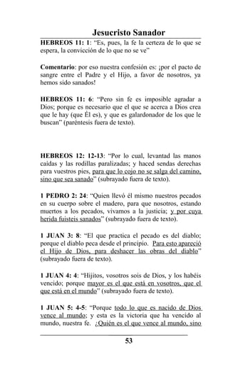 Jesucristo Sanador
HEBREOS 11: 1: “Es, pues, la fe la certeza de lo que se
espera, la convicción de lo que no se ve”
Comentario: por eso nuestra confesión es: ¡por el pacto de
sangre entre el Padre y el Hijo, a favor de nosotros, ya
hemos sido sanados!
HEBREOS 11: 6: “Pero sin fe es imposible agradar a
Dios; porque es necesario que el que se acerca a Dios crea
que le hay (que Él es), y que es galardonador de los que le
buscan” (paréntesis fuera de texto).
HEBREOS 12: 12-13: “Por lo cual, levantad las manos
caídas y las rodillas paralizadas; y haced sendas derechas
para vuestros pies, para que lo cojo no se salga del camino,
sino que sea sanado” (subrayado fuera de texto).
1 PEDRO 2: 24: “Quien llevó él mismo nuestros pecados
en su cuerpo sobre el madero, para que nosotros, estando
muertos a los pecados, vivamos a la justicia; y por cuya
herida fuisteis sanados” (subrayado fuera de texto).
1 JUAN 3: 8: “El que practica el pecado es del diablo;
porque el diablo peca desde el principio. Para esto apareció
el Hijo de Dios, para deshacer las obras del diablo”
(subrayado fuera de texto).
1 JUAN 4: 4: “Hijitos, vosotros sois de Dios, y los habéis
vencido; porque mayor es el que está en vosotros, que el
que está en el mundo” (subrayado fuera de texto).
1 JUAN 5: 4-5: “Porque todo lo que es nacido de Dios
vence al mundo; y esta es la victoria que ha vencido al
mundo, nuestra fe. ¿Quién es el que vence al mundo, sino
53
 