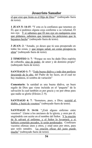 Jesucristo Sanador
el que cree que Jesús es el Hijo de Dios?” (subrayado fuera
de texto).
1 JUAN 5: 14-15: “Y esta es la confianza que tenemos en
Él, que si pedimos alguna cosa conforme a su voluntad, Él
nos oye. Y si sabemos que Él nos oye en cualquiera cosa
que pidamos, sabemos que tenemos las peticiones que le
hayamos hecho” (subrayado fuera de texto).
3 JUAN: 2: “Amado, yo deseo que tú seas prosperado en
todas las cosas, y que tengas salud, así como prospera tu
alma” (subrayado fuera de texto).
2 TIMOTEO 1: 7: “Porque no nos ha dado Dios espíritu
de cobardía, sino de poder, de amor y de dominio propio”
(subrayado fuera de texto).
SANTIAGO 1: 7: “Toda buena dádiva y todo don perfecto
desciende de lo alto, del Padre de las luces, en el cual no
hay mudanza, ni sombra de variación”
Comentario: la sanidad es una buena dádiva, un buen
regalo de Dios que viene incluida en el “paquete” de la
salvación la cual también es por gracia y no por obras para
que nadie se gloríe (Efesios 2: 9).
SANTIAGO 4: 7: “Someteos, pues, a Dios; resistid al
diablo, y huirá de vosotros” (subrayado fuera de texto).
SANTIAGO 5: 14-16: “¿Está alguno enfermo entre
vosotros? Llame a los ancianos de la iglesia, y oren por él,
ungiéndole con aceite en el nombre del Señor. Y la oración
de fe salvará al enfermo, y el Señor lo levantará; y si
hubiere cometido pecados, le serán perdonados. Confesaos
vuestras ofensas unos a otros, y orad unos por otros, para
que seáis sanados. La oración eficaz del justo puede
mucho” (subrayado fuera de texto).
54
 